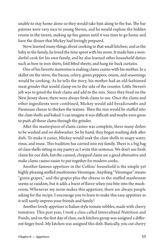 Chapter 6 — Appetizers 33
unable to stay home alone so they would take him along to the bar. The bar
patrons were very nice to young Steven, and he would explore the hidden
rooms in the tavern, making up fun games until it was time to go home and
have the dinner that Mickey had lovingly prepared.
Steve learned many things about cooking in that small kitchen; and as the
baby in the family, he loved the time spent with his mom. It made him a won-
derful cook for his own family, and he also learned other household duties
such as how to iron shirts, fold fitted sheets, and hang tie-back curtains.
One of his favorite memories is making clams casino with his mother. In a
skillet on the stove, the bacon, celery, green peppers, onion, and seasonings
would be cooking. As he tells the story, his mother had an old-fashioned
meat grinder that would clamp on to the side of the counter. Little Steven’s
job was to grind the fresh clams and add to the mix. Since they lived on the
New Jersey shore, there were always fresh clams to use. Once the clams and
other ingredients were combined, Mickey would add breadcrumbs and
Parmesan cheese to thicken the texture. Then the mix would be stuffed into
the clam shells and baked. I can imagine it was difficult and maybe even gross
to push all those clams through the grinder.
After the masterpiece of clams casino was complete, there many dishes
to be washed and no dishwasher. So by hand, they began washing dish after
dish. To make it easier, Mickey would soak the clam shells in soapy water,
rinse, and reuse. This tradition has carried into my family. There is a big bag
of clam shells sitting in my pantry as I write this sentence. We don’t use fresh
clams for our dish, but the canned, chopped clams are a good alternative and
make clams casino easier to put together for modern cooks.
Another famous appetizer in the Collins’ household is the simple yet
highly pleasing stuffed mushrooms Véronique. Anything “Véronique” means
“green grapes,” and the grapes plus the cheese in the stuffed mushroom
seems so random, but it adds a burst of flavor when you bite into the mush-
room. Whenever my mom makes this appetizer, there are always people
asking for the recipe. I encourage you to learn to make this easy appetizer as
it will surely impress your friends and family!
Another lovely appetizer is Italian-style tomato nibbles, made with cherry
tomatoes. This past year, I took a class called Intercultural Nutrition and
Foods; and on the first day of class, each kitchen group was assigned a differ-
ent finger food. My kitchen was assigned this dish. Basically, you cut cherry
 