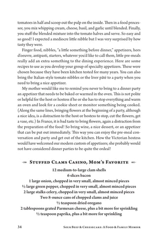 34 Sour Beef  Cheesecake: A Food  Family Memoir
tomatoes in half and scoop out the pulp on the inside. Then in a food proces-
sor, you mix whipping cream, cheese, basil, and garlic until blended. Finally,
you stuff the blended mixture into the tomato halves and serve. So easy and
so good! I expected a mediocre little nibble but I was very surprised by how
tasty they were.
Finger food, nibbles, “a little something before dinner,” appetizers, hors
d’oeuvre, antipasti, starters, whatever you’d like to call them, little pre-meals
really add an extra something to the dining experience. Here are some
recipes to use as you develop your group of specialty appetizers. These were
chosen because they have been kitchen tested for many years. You can also
bring the Italian-style tomato nibbles or the liver pâté to a party when you
need to bring a nice appetizer.
My mother would like me to remind you never to bring to a dinner party
an appetizer that needs to be baked or warmed in the oven. This is not polite
or helpful for the host or hostess if he or she has to stop everything and warm
an oven and look for a cookie sheet or monitor something being cooked.
(Along the same lines, bringing flowers at the beginning of a party, although
a nice idea, is a distraction to the host or hostess to stop, cut the flowers, get
a vase, etc.) In France, it is bad taste to bring flowers, again a distraction from
the preparation of the food! So bring wine, a nice dessert, or an appetizer
that can be put out immediately. This way you can enjoy the pre-meal con-
versation and party and get out of the kitchen. How the Victorian hostess
would have welcomed our modern custom of appetizers; she probably would
not have considered dinner parties to be quite the ordeal!
1  Stuffed Clams Casino, Mom’s Favorite  2
12 medium-to-large clam shells
6 slices bacon
1 large onion, chopped in very small, almost minced pieces
½ large green pepper, chopped in very small, almost minced pieces
2 large stalks celery, chopped in very small, almost minced pieces
Two 8-ounce cans of chopped clams and juice
½ teaspoon dried oregano
2 tablespoons grated Parmesan cheese, plus a bit more for sprinkling
½ teaspoon paprika, plus a bit more for sprinkling
 