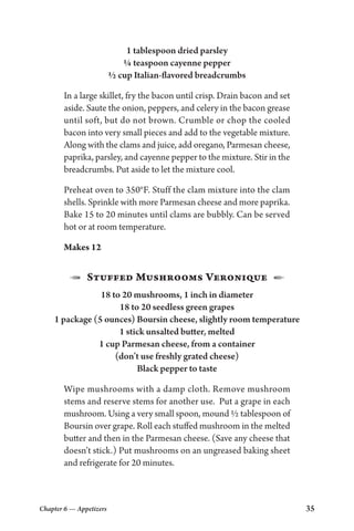 Chapter 6 — Appetizers 35
1 tablespoon dried parsley
¼ teaspoon cayenne pepper
½ cup Italian-flavored breadcrumbs
In a large skillet, fry the bacon until crisp. Drain bacon and set
aside. Saute the onion, peppers, and celery in the bacon grease
until soft, but do not brown. Crumble or chop the cooled
bacon into very small pieces and add to the vegetable mixture.
Along with the clams and juice, add oregano, Parmesan cheese,
paprika, parsley, and cayenne pepper to the mixture. Stir in the
breadcrumbs. Put aside to let the mixture cool.
Preheat oven to 350°F. Stuff the clam mixture into the clam
shells. Sprinkle with more Parmesan cheese and more paprika.
Bake 15 to 20 minutes until clams are bubbly. Can be served
hot or at room temperature.
Makes 12
1  Stuffed Mushrooms Veronique  2
18 to 20 mushrooms, 1 inch in diameter
18 to 20 seedless green grapes
1 package (5 ounces) Boursin cheese, slightly room temperature
1 stick unsalted butter, melted
1 cup Parmesan cheese, from a container
(don’t use freshly grated cheese)
Black pepper to taste
Wipe mushrooms with a damp cloth. Remove mushroom
stems and reserve stems for another use. Put a grape in each
mushroom. Using a very small spoon, mound ½ tablespoon of
Boursin over grape. Roll each stuffed mushroom in the melted
butter and then in the Parmesan cheese. (Save any cheese that
doesn’t stick.) Put mushrooms on an ungreased baking sheet
and refrigerate for 20 minutes.
 