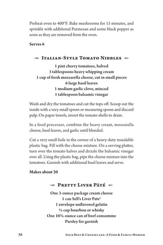 36 Sour Beef  Cheesecake: A Food  Family Memoir
Preheat oven to 400°F. Bake mushrooms for 15 minutes, and
sprinkle with additional Parmesan and some black pepper as
soon as they are removed from the oven.
Serves 6
1  Italian-Style Tomato Nibbles  2
1 pint cherry tomatoes, halved
3 tablespoons heavy whipping cream
1 cup of fresh mozzarella cheese, cut in small pieces
6 large basil leaves
1 medium garlic clove, minced
1 tablespoon balsamic vinegar
Wash and dry the tomatoes and cut the tops off. Scoop out the
inside with a very small spoon or measuring spoon and discard
pulp. On paper towels, invert the tomato shells to drain.
In a food processor, combine the heavy cream, mozzarella
cheese, basil leaves, and garlic until blended.
Cut a very small hole in the corner of a heavy-duty resealable
plastic bag. Fill with the cheese mixture. On a serving platter,
turn over the tomato halves and drizzle the balsamic vinegar
over all. Using the plastic bag, pipe the cheese mixture into the
tomatoes. Garnish with additional basil leaves and serve.
Makes about 20
1  Pretty Liver Pâté  2
One 3-ounce package cream cheese
1 can Sell’s Liver Pate®
1 envelope unflavored gelatin
¼ cup bourbon or whisky
One 10¾-ounce can of beef consomme
Parsley for garnish
 