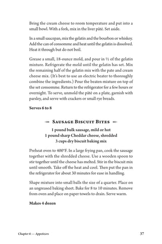 Chapter 6 — Appetizers 37
Bring the cream cheese to room temperature and put into a
small bowl. With a fork, mix in the liver pâté. Set aside.
In a small saucepan, mix the gelatin and the bourbon or whiskey.
Add the can of consomme and heat until the gelatin is dissolved.
Heat it through but do not boil.
Grease a small, 18-ounce mold, and pour in ½ of the gelatin
mixture. Refrigerate the mold until the gelatin has set. Mix
the remaining half of the gelatin mix with the pate and cream
cheese mix. (It’s best to use an electric beater to thoroughly
combine the ingredients.) Pour the beaten mixture on top of
the set consomme. Return to the refrigerator for a few hours or
overnight. To serve, unmold the pâté on a plate, garnish with
parsley, and serve with crackers or small rye breads.
Serves 6 to 8
1  Sausage Biscuit Bites  2
1 pound bulk sausage, mild or hot
1 pound sharp Cheddar cheese, shredded
3 cups dry biscuit baking mix
Preheat oven to 400°F. In a large frying pan, cook the sausage
together with the shredded cheese. Use a wooden spoon to
stir together until the cheese has melted. Stir in the biscuit mix
until smooth. Take off the heat and cool. Then put the pan in
the refrigerator for about 30 minutes for ease in handling.
Shape mixture into small balls the size of a quarter. Place on
an ungreased baking sheet. Bake for 8 to 10 minutes. Remove
from oven and place on paper towels to drain. Serve warm.
Makes 4 dozen
 