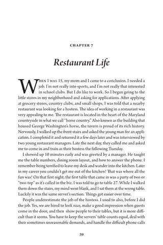 39
Chapter 7
Restaurant Life
When I was 15, my mom and I came to a conclusion. I needed a
job. I’m not really into sports, and I’m not really that interested
in school clubs. But I do like to work. So I began going to the
little stores in my neighborhood and asking for applications. After applying
at grocery stores, country clubs, and small shops, I was told that a nearby
restaurant was looking for a hostess. The idea of working in a restaurant was
very appealing to me. The restaurant is located in the heart of the Maryland
countryside in what we call “horse country.” Also known as the building that
housed George Washington’s horse, the tavern is proud of its rich history.
Nervously, I walked up the front stairs and asked the young man for an appli-
cation. I completed it and returned it a few days later and was interviewed by
two young restaurant managers. Late the next day, they called me and asked
me to come in and train as their hostess the following Tuesday.
I showed up 10 minutes early and was greeted by a manager. He taught
me the table numbers, dining room layout, and how to answer the phone. I
remember being terrified to leave my desk and wander into the kitchen. Later
in my career you couldn’t get me out of the kitchen! That was where all the
fun was! On that first night, the first table that came in was a party of two or
“two-top” as it’s called in the biz. I was told to go to table 27. While I walked
them down the stairs, my mind went blank, and I sat them at the wrong table.
Luckily it was the same server’s section. Things got easier over time.
People underestimate the job of the hostess. I used to also, before I did
the job. Yes, we are hired to look nice, make a good impression when guests
come in the door, and then show people to their tables, but it is more diffi-
cult than it seems. You have to keep the servers’ table counts equal, deal with
their sometimes unreasonable demands, and handle the difficult phone calls
 