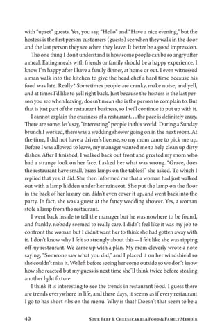 40 Sour Beef  Cheesecake: A Food  Family Memoir
with “upset” guests. Yes, you say, “Hello” and “Have a nice evening,” but the
hostess is the first person customers (guests) see when they walk in the door
and the last person they see when they leave. It better be a good impression.
The one thing I don’t understand is how some people can be so angry after
a meal. Eating meals with friends or family should be a happy experience. I
know I’m happy after I have a family dinner, at home or out. I even witnessed
a man walk into the kitchen to give the head chef a hard time because his
food was late. Really? Sometimes people are cranky, make noise, and yell,
and at times I’d like to yell right back. Just because the hostess is the last per-
son you see when leaving, doesn’t mean she is the person to complain to. But
that is just part of the restaurant business, so I will continue to put up with it.
I cannot explain the craziness of a restaurant. . . the pace is definitely crazy.
There are some, let’s say, “interesting” people in this world. During a Sunday
brunch I worked, there was a wedding shower going on in the next room. At
the time, I did not have a driver’s license, so my mom came to pick me up.
Before I was allowed to leave, my manager wanted me to help clean up dirty
dishes. After I finished, I walked back out front and greeted my mom who
had a strange look on her face. I asked her what was wrong. “Grace, does
the restaurant have small, brass lamps on the tables?” she asked. To which I
replied that yes, it did. She then informed me that a woman had just walked
out with a lamp hidden under her raincoat. She put the lamp on the floor
in the back of her luxury car, didn’t even cover it up, and went back into the
party. In fact, she was a guest at the fancy wedding shower. Yes, a woman
stole a lamp from the restaurant.
I went back inside to tell the manager but he was nowhere to be found,
and frankly, nobody seemed to really care. I didn’t feel like it was my job to
confront the woman but I didn’t want her to think she had gotten away with
it. I don’t know why I felt so strongly about this—I felt like she was ripping
off my restaurant. We came up with a plan. My mom cleverly wrote a note
saying, “Someone saw what you did,” and I placed it on her windshield so
she couldn’t miss it. We left before seeing her come outside so we don’t know
how she reacted but my guess is next time she’ll think twice before stealing
another light fixture.
I think it is interesting to see the trends in restaurant food. I guess there
are trends everywhere in life, and these days, it seems as if every restaurant
I go to has short ribs on the menu. Why is that? Doesn’t that seem to be a
 