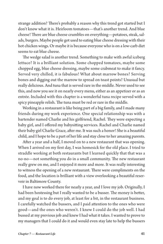 Chapter 7 — Restaurant Life 41
strange addition? There’s probably a reason why this trend got started but I
don’t know what it is. Heirloom tomatoes—that’s another trend. And blue
cheese! There are blue cheese crumbles on everything—potatoes, steak, sal-
ads, burgers. Maybe people got used to eating blue cheese dressing with their
hot chicken wings. Or maybe it is because everyone who is on a low-carb diet
seems to eat blue cheese.
The wedge salad is another trend. Something to make with awful iceberg
lettuce? It is a brilliant solution. Some chopped tomatoes, maybe some
chopped egg, blue cheese dressing, maybe some crabmeat to make it fancy.
Served very chilled, it is fabulous! What about marrow bones? Serving
bones and digging out the marrow to spread on toast points? Unusual but
really delicious. And tuna that is served rare in the middle. Never used to see
this, and now you see it on nearly every menu, either as an appetizer or as an
entrée. Included with this chapter is a wonderful tuna recipe served with a
spicy pineapple relish. The tuna must be red or rare in the middle.
Working in a restaurant is like being part of a big family, and I made many
friends during my work experience. One special relationship was with a
bartender named Charlie and his girlfriend, Rachel. They were expecting a
baby girl, and I offered my babysitting services. Rachel and Charlie named
their baby girl Charlie Grace, after me. It was such a honor! She is a beautiful
child, and I hope to be a part of her life and stay close to her amazing parents.
After a year and a half, I moved on to a new restaurant that was opening.
When I arrived on my first day, I was homesick for the old place. I tried to
straddle working at both restaurants but I learned quickly that that was a
no-no—not something you do in a small community. The new restaurant
really grew on me, and I enjoyed it more and more. It was really interesting
to witness the opening of a new restaurant. There were compliments on the
food, and the location is brilliant with a view overlooking a beautiful reser-
voir in Baltimore County.
I have now worked there for nearly a year, and I love my job. Originally, I
had been hostessing but I really wanted to be a busser. The money is better,
and my goal is to do every job, at least for a bit, in the restaurant business.
I carefully watched the bussers, and I paid attention to the ones who were
good—and the ones who weren’t. I knew I could do the job well. I had
bussed at my previous job and knew I had what it takes. I wanted to prove to
my managers that I could do it and would even stay late to help the bussers
 