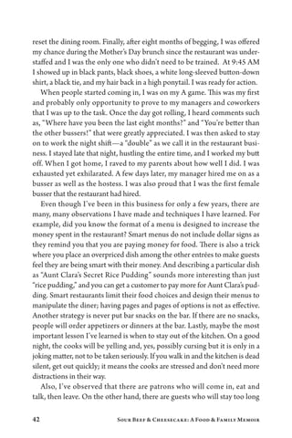 42 Sour Beef  Cheesecake: A Food  Family Memoir
reset the dining room. Finally, after eight months of begging, I was offered
my chance during the Mother’s Day brunch since the restaurant was under-
staffed and I was the only one who didn’t need to be trained. At 9:45 AM
I showed up in black pants, black shoes, a white long-sleeved button-down
shirt, a black tie, and my hair back in a high ponytail. I was ready for action.
When people started coming in, I was on my A game. This was my first
and probably only opportunity to prove to my managers and coworkers
that I was up to the task. Once the day got rolling, I heard comments such
as, “Where have you been the last eight months?” and “You’re better than
the other bussers!” that were greatly appreciated. I was then asked to stay
on to work the night shift—a “double” as we call it in the restaurant busi-
ness. I stayed late that night, hustling the entire time, and I worked my butt
off. When I got home, I raved to my parents about how well I did. I was
exhausted yet exhilarated. A few days later, my manager hired me on as a
busser as well as the hostess. I was also proud that I was the first female
busser that the restaurant had hired.
Even though I’ve been in this business for only a few years, there are
many, many observations I have made and techniques I have learned. For
example, did you know the format of a menu is designed to increase the
money spent in the restaurant? Smart menus do not include dollar signs as
they remind you that you are paying money for food. There is also a trick
where you place an overpriced dish among the other entrées to make guests
feel they are being smart with their money. And describing a particular dish
as “Aunt Clara’s Secret Rice Pudding” sounds more interesting than just
“rice pudding,” and you can get a customer to pay more for Aunt Clara’s pud-
ding. Smart restaurants limit their food choices and design their menus to
manipulate the diner; having pages and pages of options is not as effective.
Another strategy is never put bar snacks on the bar. If there are no snacks,
people will order appetizers or dinners at the bar. Lastly, maybe the most
important lesson I’ve learned is when to stay out of the kitchen. On a good
night, the cooks will be yelling and, yes, possibly cursing but it is only in a
joking matter, not to be taken seriously. If you walk in and the kitchen is dead
silent, get out quickly; it means the cooks are stressed and don’t need more
distractions in their way.
Also, I’ve observed that there are patrons who will come in, eat and
talk, then leave. On the other hand, there are guests who will stay too long
 