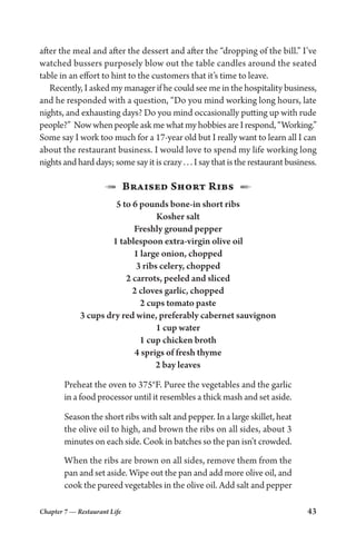 Chapter 7 — Restaurant Life 43
after the meal and after the dessert and after the “dropping of the bill.” I’ve
watched bussers purposely blow out the table candles around the seated
table in an effort to hint to the customers that it’s time to leave.
Recently, I asked my manager if he could see me in the hospitality business,
and he responded with a question, “Do you mind working long hours, late
nights, and exhausting days? Do you mind occasionally putting up with rude
people?” NowwhenpeopleaskmewhatmyhobbiesareIrespond,“Working.”
Some say I work too much for a 17-year old but I really want to learn all I can
about the restaurant business. I would love to spend my life working long
nights and hard days; some say it is crazy . . . I say that is the restaurant business.
1  Braised Short Ribs  2
5 to 6 pounds bone-in short ribs
Kosher salt
Freshly ground pepper
1 tablespoon extra-virgin olive oil
1 large onion, chopped
3 ribs celery, chopped
2 carrots, peeled and sliced
2 cloves garlic, chopped
2 cups tomato paste
3 cups dry red wine, preferably cabernet sauvignon
1 cup water
1 cup chicken broth
4 sprigs of fresh thyme
2 bay leaves
Preheat the oven to 375°F. Puree the vegetables and the garlic
in a food processor until it resembles a thick mash and set aside.
Season the short ribs with salt and pepper. In a large skillet, heat
the olive oil to high, and brown the ribs on all sides, about 3
minutes on each side. Cook in batches so the pan isn’t crowded.
When the ribs are brown on all sides, remove them from the
pan and set aside. Wipe out the pan and add more olive oil, and
cook the pureed vegetables in the olive oil. Add salt and pepper
 