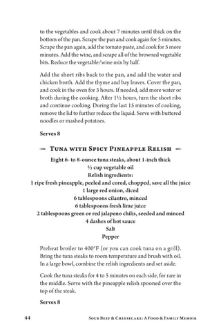 44 Sour Beef  Cheesecake: A Food  Family Memoir
to the vegetables and cook about 7 minutes until thick on the
bottom of the pan. Scrape the pan and cook again for 5 minutes.
Scrape the pan again, add the tomato paste, and cook for 5 more
minutes. Add the wine, and scrape all of the browned vegetable
bits. Reduce the vegetable/wine mix by half.
Add the short ribs back to the pan, and add the water and
chicken broth. Add the thyme and bay leaves. Cover the pan,
and cook in the oven for 3 hours. If needed, add more water or
broth during the cooking. After 1½ hours, turn the short ribs
and continue cooking. During the last 15 minutes of cooking,
remove the lid to further reduce the liquid. Serve with buttered
noodles or mashed potatoes.
Serves 8
1  Tuna with Spicy Pineapple Relish  2
Eight 6- to 8-ounce tuna steaks, about 1-inch thick
½ cup vegetable oil
Relish ingredients:
1 ripe fresh pineapple, peeled and cored, chopped, save all the juice
1 large red onion, diced
6 tablespoons cilantro, minced
6 tablespoons fresh lime juice
2 tablespoons green or red jalapeno chilis, seeded and minced
4 dashes of hot sauce
Salt
Pepper
Preheat broiler to 400°F (or you can cook tuna on a grill).
Bring the tuna steaks to room temperature and brush with oil.
In a large bowl, combine the relish ingredients and set aside.
Cook the tuna steaks for 4 to 5 minutes on each side, for rare in
the middle. Serve with the pineapple relish spooned over the
top of the steak.
Serves 8
 