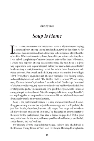 45
Chapter 8
Soup Is Home
It all started with chicken noodle soup. My mom was carrying
a steaming bowl of soup in one hand and an Advil® in the other. As far
back as I can remember, I had a tendency to be sick more often than the
other kids. Whether it was strep throat, bronchitis, or a sinus infection, there
I was in bed, complaining of my sore throat or pain-ridden chest. When sick,
I would eat a big bowl of soup because it soothed my pain. Soup is a great
way to put some food in your stomach before you have to take an antibiotic!
In elementary school, it was strep throat. For awhile there, I was home sick
twice a month. For a week and a half, my throat was on fire. I would get
104°F fevers, throw up, and not eat. The only highlights were missing school,
so I could stay home and watch “The Golden Girls” reruns on TV, and eating
soup. Come to think of it, that doesn’t sound too bad! On the days I was tired
of chicken noodle soup, my mom would make me beef broth with alphabet
or star pastina pasta. This continued for a good three years, until I was old
enough to get my tonsils out. After the surgery, talk about soup! I couldn’t
eat anything else, so soup and ice cream were all I ate. My health improved
dramatically thanks to my tonsillectomy.
Soup is the perfect meal because it is easy and convenient; and if some-
thing goes wrong you can just adjust the seasonings, and it will probably be
just fine. Broths, chowders, bisques, cold soups, fruit soups—I love them
all. I love French onion soup so much, I’ve dedicated an entire chapter to
the quest for the perfect soup. (See Vive le France on page 23.) With a good
soup as the basis for the meal, add some good bread and butter, a small salad,
a nice dessert, and you’re all set.
My absolute favorite soup is lobster bisque. The first time I had it was in
the Circular Dining Room at The Hotel Hershey in Hershey, Pennsylvania,
 