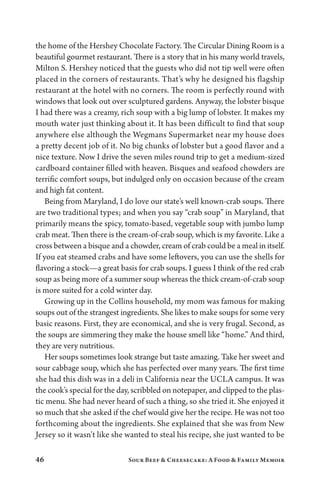 46 Sour Beef  Cheesecake: A Food  Family Memoir
the home of the Hershey Chocolate Factory. The Circular Dining Room is a
beautiful gourmet restaurant. There is a story that in his many world travels,
Milton S. Hershey noticed that the guests who did not tip well were often
placed in the corners of restaurants. That’s why he designed his flagship
restaurant at the hotel with no corners. The room is perfectly round with
windows that look out over sculptured gardens. Anyway, the lobster bisque
I had there was a creamy, rich soup with a big lump of lobster. It makes my
mouth water just thinking about it. It has been difficult to find that soup
anywhere else although the Wegmans Supermarket near my house does
a pretty decent job of it. No big chunks of lobster but a good flavor and a
nice texture. Now I drive the seven miles round trip to get a medium-sized
cardboard container filled with heaven. Bisques and seafood chowders are
terrific comfort soups, but indulged only on occasion because of the cream
and high fat content.
Being from Maryland, I do love our state’s well known-crab soups. There
are two traditional types; and when you say “crab soup” in Maryland, that
primarily means the spicy, tomato-based, vegetable soup with jumbo lump
crab meat. Then there is the cream-of-crab soup, which is my favorite. Like a
cross between a bisque and a chowder, cream of crab could be a meal in itself.
If you eat steamed crabs and have some leftovers, you can use the shells for
flavoring a stock—a great basis for crab soups. I guess I think of the red crab
soup as being more of a summer soup whereas the thick cream-of-crab soup
is more suited for a cold winter day.
Growing up in the Collins household, my mom was famous for making
soups out of the strangest ingredients. She likes to make soups for some very
basic reasons. First, they are economical, and she is very frugal. Second, as
the soups are simmering they make the house smell like “home.” And third,
they are very nutritious.
Her soups sometimes look strange but taste amazing. Take her sweet and
sour cabbage soup, which she has perfected over many years. The first time
she had this dish was in a deli in California near the UCLA campus. It was
the cook’s special for the day, scribbled on notepaper, and clipped to the plas-
tic menu. She had never heard of such a thing, so she tried it. She enjoyed it
so much that she asked if the chef would give her the recipe. He was not too
forthcoming about the ingredients. She explained that she was from New
Jersey so it wasn’t like she wanted to steal his recipe, she just wanted to be
 