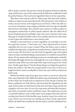 Chapter 8 — Soup Is Home 47
able to make it at home. He gave her a broad description of how to make the
soup, and then she came home and researched old Jewish cookbooks to find
the perfect balance of tart and sweet ingredients that are in her soup today.
Then there is the soup she calls her “Italian soup.” She starts with a leftover
chicken or turkey carcass and makes broth. (We always have a few chicken or
turkey carcasses frozen and wrapped up in our freezer.) Then she adds in a
can or two of tomatoes, some oregano and basil, and every type of vegetable
that she has in the fridge. This could be some onions or scallions, green or
red peppers, mushrooms, or yellow squash, whatever. She also adds a bit of
frozen chopped spinach, probably to get a few more vitamins in the soup.
She pops in a chicken bouillon cube or two, and this simmers for a few hours
on low. It gives the whole house a nice, homey smell.
Initially a soup made from so many vegetables was not high on my list.
For a girl who answers, “I don’t have one” when asked about her favorite
vegetable, this was not a soup I wanted. When the Italian soup is ready, it
is ladled into big bowls, and grated mozzarella cheese is added to the top of
each serving. The first time I saw this bowl of vegetable soup with melted
cheese on top, I considered faking a stomachache so I could be excused from
dinner. To my surprise, this melted gooey mess was actually quite wonderful.
My family still laughs about how we thought she was crazy to think we would
enjoy this soup. When my mom makes this soup everyone gives her a hard
time, “Really, again Nancy?” but the funny thing is we forget how good it is
before she makes it. The idea of it sounds bad but every time we have it we
laugh about how much we really like it! This is the same with her mushroom
barley soup.
Mushroom barley soup always gets rave reviews at our house. My mom
tells a story that back in the 1980s she had this soup at the Russian Tea Room
in New York City. It made such an impression on her she got a Russian Tea
Room cookbook out of the library and researched the ingredients for the
soup. So her recipe was first based on that rich and classic soup, and she has
changed it a bit over time. For me, the soup tastes and looks like food peas-
ants of the seventeenth century would have eaten. The mushrooms are such
a wonderful addition, and it really makes moms happy when their kids are
scarfing down bowls of this healthy soup. Another soup is her turkey rice
soup, which I am convinced was nothing more than a lucky experiment.
Maybe she didn’t have noodles the day she made it, and she substituted rice.
 
