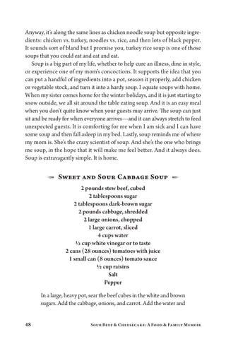 48 Sour Beef  Cheesecake: A Food  Family Memoir
Anyway, it’s along the same lines as chicken noodle soup but opposite ingre-
dients: chicken vs. turkey, noodles vs. rice, and then lots of black pepper.
It sounds sort of bland but I promise you, turkey rice soup is one of those
soups that you could eat and eat and eat.
Soup is a big part of my life, whether to help cure an illness, dine in style,
or experience one of my mom’s concoctions. It supports the idea that you
can put a handful of ingredients into a pot, season it properly, add chicken
or vegetable stock, and turn it into a hardy soup. I equate soups with home.
When my sister comes home for the winter holidays, and it is just starting to
snow outside, we all sit around the table eating soup. And it is an easy meal
when you don’t quite know when your guests may arrive. The soup can just
sit and be ready for when everyone arrives—and it can always stretch to feed
unexpected guests. It is comforting for me when I am sick and I can have
some soup and then fall asleep in my bed. Lastly, soup reminds me of where
my mom is. She’s the crazy scientist of soup. And she’s the one who brings
me soup, in the hope that it will make me feel better. And it always does.
Soup is extravagantly simple. It is home.
1  Sweet and Sour Cabbage Soup  2
2 pounds stew beef, cubed
2 tablespoons sugar
2 tablespoons dark-brown sugar
2 pounds cabbage, shredded
2 large onions, chopped
1 large carrot, sliced
4 cups water
½ cup white vinegar or to taste
2 cans (28 ounces) tomatoes with juice
1 small can (8 ounces) tomato sauce
½ cup raisins
Salt
Pepper
In a large, heavy pot, sear the beef cubes in the white and brown
sugars. Add the cabbage, onions, and carrot. Add the water and
 