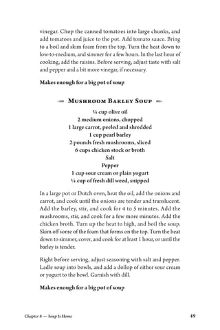 Chapter 8 — Soup Is Home 49
vinegar. Chop the canned tomatoes into large chunks, and
add tomatoes and juice to the pot. Add tomato sauce. Bring
to a boil and skim foam from the top. Turn the heat down to
low-to-medium, and simmer for a few hours. In the last hour of
cooking, add the raisins. Before serving, adjust taste with salt
and pepper and a bit more vinegar, if necessary.
Makes enough for a big pot of soup
1  Mushroom Barley Soup  2
¼ cup olive oil
2 medium onions, chopped
1 large carrot, peeled and shredded
1 cup pearl barley
2 pounds fresh mushrooms, sliced
6 cups chicken stock or broth
Salt
Pepper
1 cup sour cream or plain yogurt
¼ cup of fresh dill weed, snipped
In a large pot or Dutch oven, heat the oil, add the onions and
carrot, and cook until the onions are tender and translucent.
Add the barley, stir, and cook for 4 to 5 minutes. Add the
mushrooms, stir, and cook for a few more minutes. Add the
chicken broth. Turn up the heat to high, and boil the soup.
Skim off some of the foam that forms on the top. Turn the heat
down to simmer, cover, and cook for at least 1 hour, or until the
barley is tender.
Right before serving, adjust seasoning with salt and pepper.
Ladle soup into bowls, and add a dollop of either sour cream
or yogurt to the bowl. Garnish with dill.
Makes enough for a big pot of soup
 