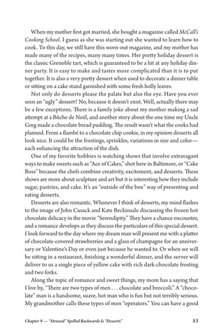Chapter 9 — “Stressed” Spelled Backwards Is “Desserts” 53
When my mother first got married, she bought a magazine called McCall’s
Cooking School. I guess as she was starting out she wanted to learn how to
cook. To this day, we still have this worn-out magazine, and my mother has
made many of the recipes, many many times. Her pretty holiday dessert is
the classic Grenoble tart, which is guaranteed to be a hit at any holiday din-
ner party. It is easy to make and tastes more complicated than it is to put
together. It is also a very pretty dessert when used to decorate a dinner table
or sitting on a cake stand garnished with some fresh holly leaves.
Not only do desserts please the palate but also the eye. Have you ever
seen an “ugly” dessert? No, because it doesn’t exist. Well, actually there may
be a few exceptions. There is a family joke about my mother making a sad
attempt at a Bûche de Noël, and another story about the one time my Uncle
Greg made a chocolate bread pudding. The result wasn’t what the cooks had
planned. From a flambé to a chocolate chip cookie, in my opinion desserts all
look nice. It could be the frostings, sprinkles, variations in size and color—
each enhancing the attraction of the dish.
One of my favorite hobbies is watching shows that involve extravagant
ways to make sweets such as “Ace of Cakes,” shot here in Baltimore, or “Cake
Boss” because the chefs combine creativity, excitement, and desserts. These
shows are more about sculpture and art but it is interesting how they include
sugar, pastries, and cake. It’s an “outside of the box” way of presenting and
eating desserts.
Desserts are also romantic. Whenever I think of desserts, my mind flashes
to the image of John Cusack and Kate Beckinsale discussing the frozen hot
chocolate delicacy in the movie “Serendipity.” They have a chance encounter,
and a romance develops as they discuss the particulars of this special dessert.
I look forward to the day where my dream man will present me with a platter
of chocolate-covered strawberries and a glass of champagne for an anniver-
sary or Valentine’s Day or even just because he wanted to. Or when we will
be sitting in a restaurant, finishing a wonderful dinner, and the server will
deliver to us a single piece of yellow cake with rich dark-chocolate frosting
and two forks.
Along the topic of romance and sweet things, my mom has a saying that
I live by, “There are two types of men . . . chocolate and broccoli.” A “choco-
late” man is a handsome, suave, hot man who is fun but not terribly serious.
My grandmother calls these types of men “operators.” You can have a good
 