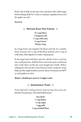 Chapter 9 — “Stressed” Spelled Backwards Is “Desserts” 55
Bush a bit of milk on the top crust, and dust with a little sugar
before baking. Bake for 1 hour or until pie is golden brown and
the apples are soft.
Serves 6
1  Never-Fail Pie Crust  2
2¼ cups flour
1 teaspoon salt
⅓ cup cold water
¾ cup Crisco®
Plastic wrap
In a large bowl, mix together the flour and salt. In a smaller
bowl, measure out ¼ cup of the flour mixture and ⅓ cup of
cold water. Mix together to make a liquid paste.
In the large bowl with flour and salt, add the Crisco® and mix
into small particles. Add the flour and water paste and knead
into a ball, then cut the pie crust dough into 2 balls. With a
rolling pin, roll out the crusts between layers of plastic wrap.
Bake just the single bottom crust for about 25 minutes at 350°F
or until golden in color.
Makes 1 double pie crust or 2 single crusts
1  Grenoble Tart  2
From McCall’s Cooking School, Step-by-Step Directions for
Mistake-Proof Recipes, Newfield Publications.
Tart Shell:
⅓ cup butter
¼ cup sugar
1 egg yolk
1 cup unsifted flour
 