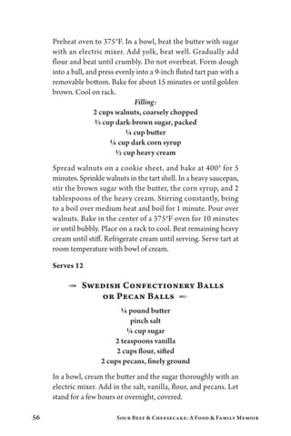 56 Sour Beef  Cheesecake: A Food  Family Memoir
Preheat oven to 375°F. In a bowl, beat the butter with sugar
with an electric mixer. Add yolk, beat well. Gradually add
flour and beat until crumbly. Do not overbeat. Form dough
into a ball, and press evenly into a 9-inch fluted tart pan with a
removable bottom. Bake for about 15 minutes or until golden
brown. Cool on rack.
Filling:
2 cups walnuts, coarsely chopped
⅔ cup dark-brown sugar, packed
¼ cup butter
¼ cup dark corn syrup
½ cup heavy cream
Spread walnuts on a cookie sheet, and bake at 400° for 5
minutes. Sprinkle walnuts in the tart shell. In a heavy saucepan,
stir the brown sugar with the butter, the corn syrup, and 2
tablespoons of the heavy cream. Stirring constantly, bring
to a boil over medium heat and boil for 1 minute. Pour over
walnuts. Bake in the center of a 375°F oven for 10 minutes
or until bubbly. Place on a rack to cool. Beat remaining heavy
cream until stiff. Refrigerate cream until serving. Serve tart at
room temperature with bowl of cream.
Serves 12
1  Swedish Confectionery Balls
or Pecan Balls  2
¼ pound butter
pinch salt
¼ cup sugar
2 teaspoons vanilla
2 cups flour, sifted
2 cups pecans, finely ground
In a bowl, cream the butter and the sugar thoroughly with an
electric mixer. Add in the salt, vanilla, flour, and pecans. Let
stand for a few hours or overnight, covered.
 