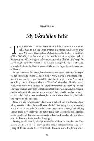 59
Chapter 10
My Ukrainian YaYa
The name Marilyn McSherry sounds like a movie star’s name,
right? Well to me, the actual woman is a movie star. Marilyn grew
up as Miroslava Tarnopolsky, a Ukrainian girl in the Lower East Side
of New York City. Her first memory, she recalls, was of sitting on a curb on
Broadway in 1927 during the ticker-tape parade for Charles Lindbergh for
his solo flight across the Atlantic. She thinks a man gave her a piece of candy,
or maybe he just asked her to move off the street. Regardless, she was part
of history.
When she was in first grade, little Miroslava was given the name “Marilyn”
by her first grade teacher. She’s not sure why, maybe it was because the
teacher was taking it upon herself to give the little girls more American-
sounding names. Anyway, she was “Marilyn” after that. Marilyn was a
bookworm and a brilliant student, yet she was too shy to speak up in class.
She went to an all-girls high school and later Hunter College, and she gradu-
ated as a chemist when many women weren’t interested in or able to have a
career. In her high school yearbook, her friends wrote about her, “May she
find happiness in a test tube!”
Since she had to wear a skirted uniform at school, she loved weekends or
taking vacations when she could wear “slacks.” Like many other girls during
that era, she kept wonderful handwritten diaries. In her diaries, she had long
entries about how there was “no better tonic than wearing slacks.” Marilyn
kept a number of diaries, one she wrote in French. I wonder why she chose
to write those entries in another language?
During World War II, Marilyn worked in a lab at an army base in New
Jersey. She tells stories of drawing blood from soldiers before they were
going off to the war. In her free time, she tooled around the Jersey Shore
 