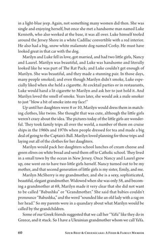 60 Sour Beef  Cheesecake: A Food  Family Memoir
in a light-blue jeep. Again, not something many women did then. She was
single and enjoying herself, but once she met a handsome man named Luke
Kenneth, who also worked at the base, it was all over. Luke himself tooled
around the Jersey Shore in a white Cadillac convertible with a red interior.
He also had a big, snow-white malamute dog named Corky. He must have
looked great in that car with the dog.
Marilyn and Luke fell in love, got married, and had two little girls, Nancy
and Laurel. Marilyn was beautiful, and Luke was handsome and literally
looked like he was part of The Rat Pack; and Luke couldn’t get enough of
Marilyn. She was beautiful, and they made a stunning pair. In those days,
many people smoked; and even though Marilyn didn’t smoke, Luke espe-
cially liked when she held a cigarette. At cocktail parties or in restaurants,
Luke would hand a lit cigarette to Marilyn and ask her to just hold it. And
Marilyn loved the smell of smoke. Years later, she would ask a male smoker
to just “blow a bit of smoke into my face!”
Up until her daughters were 8 or 10, Marilyn would dress them in match-
ing clothes, like twins. She thought that was cute, although the little girls
weren’t crazy about the idea. The pictures today of the little girls are wonder-
ful. They took family trips all over the world, a number of them on cruise
ships in the 1960s and 1970s when people dressed for tea and made a big
deal of going to the Captain’s Ball. Marilyn loved planning for those trips and
laying out all of the clothes for her daughters.
Marilyn would pack her daughters school lunches of cream cheese and
green olives on white bread and send them off to Catholic school. They lived
in a small town by the ocean in New Jersey. Once Nancy and Laurel grew
up, one went on to have two little girls herself. Nancy turned out to be my
mother, and that second generation of little girls is my sister, Emily, and me.
Marilyn McSherry is my grandmother, and she is a sexy, sophisticated,
beautiful, elegant grandmother. Widowed when she was only 58, and becom-
ing a grandmother at 68, Marilyn made it very clear that she did not want
to be called “Babushka” or “Grandmother.” She said that babies couldn’t
pronounce “Babushka,” and the word “sounded like an old lady with a rag on
her head.” So my parents were in a quandary about what Marilyn would be
called by the grandchildren.
Some of our Greek friends suggested that we call her “YaYa” like they do in
Greece, and it stuck. So I have a Ukrainian grandmother whom we call YaYa.
 