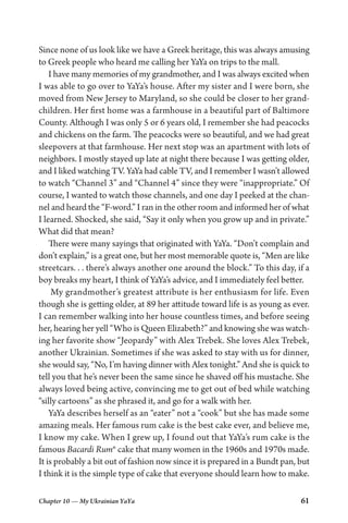 Chapter 10 — My Ukrainian YaYa 61
Since none of us look like we have a Greek heritage, this was always amusing
to Greek people who heard me calling her YaYa on trips to the mall.
I have many memories of my grandmother, and I was always excited when
I was able to go over to YaYa’s house. After my sister and I were born, she
moved from New Jersey to Maryland, so she could be closer to her grand-
children. Her first home was a farmhouse in a beautiful part of Baltimore
County. Although I was only 5 or 6 years old, I remember she had peacocks
and chickens on the farm. The peacocks were so beautiful, and we had great
sleepovers at that farmhouse. Her next stop was an apartment with lots of
neighbors. I mostly stayed up late at night there because I was getting older,
and I liked watching TV. YaYa had cable TV, and I remember I wasn’t allowed
to watch “Channel 3” and “Channel 4” since they were “inappropriate.” Of
course, I wanted to watch those channels, and one day I peeked at the chan-
nel and heard the “F-word.” I ran in the other room and informed her of what
I learned. Shocked, she said, “Say it only when you grow up and in private.”
What did that mean?
There were many sayings that originated with YaYa. “Don’t complain and
don’t explain,” is a great one, but her most memorable quote is, “Men are like
streetcars. . . there’s always another one around the block.” To this day, if a
boy breaks my heart, I think of YaYa’s advice, and I immediately feel better.
My grandmother’s greatest attribute is her enthusiasm for life. Even
though she is getting older, at 89 her attitude toward life is as young as ever.
I can remember walking into her house countless times, and before seeing
her, hearing her yell “Who is Queen Elizabeth?” and knowing she was watch-
ing her favorite show “Jeopardy” with Alex Trebek. She loves Alex Trebek,
another Ukrainian. Sometimes if she was asked to stay with us for dinner,
she would say, “No, I’m having dinner with Alex tonight.” And she is quick to
tell you that he’s never been the same since he shaved off his mustache. She
always loved being active, convincing me to get out of bed while watching
“silly cartoons” as she phrased it, and go for a walk with her.
YaYa describes herself as an “eater” not a “cook” but she has made some
amazing meals. Her famous rum cake is the best cake ever, and believe me,
I know my cake. When I grew up, I found out that YaYa’s rum cake is the
famous Bacardi Rum® cake that many women in the 1960s and 1970s made.
It is probably a bit out of fashion now since it is prepared in a Bundt pan, but
I think it is the simple type of cake that everyone should learn how to make.
 
