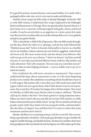 62 Sour Beef  Cheesecake: A Food  Family Memoir
It is good for picnics, formal dinners, and casual buffets. It is made with a
packaged yellow-cake mix, so it is very easy to make and delicious.
Another classic recipe my YaYa makes is shrimp DeJonghe. In the late 19th
or early 20th century, I understand, this recipe originated at the DeJonghe
Hotel and Restaurant in Chicago. How my grandmother learned about it, I
don’t know. It is a casserole of shrimp topped with garlic, sherry, and bread
crumbs. It can be served either as an appetizer or a main course but make
sure that you have no plans after you eat this shrimp dish as it is very garlicky
and gives you garlic breath.
YaYa is absolutely a child of the Depression. She eats little meals through-
out the day, which she refers to as “grazing,” and she has truly followed the
“Mediterranean diet” before it became fashionable or known as a healthy
way to eat. Sardines, salmon, almost any sort of olives, eggplant, crusty bread,
she loves it all. She never wastes food, and she always saves leftovers. She
will even go so far as to say at dinner, “I don’t eat dessert” and then eat half
of yours or even take your dessert leftovers home with her. My mother and
I joke about how YaYa will comment, “Are you sure you want that, honey?”
when we take an extra helping of dessert—a not-so-subtle-way to say we’ve
eaten too much.
One condiment she will never consume is mayonnaise. Yaya cannot
understand the hype about mayonnaise; to her, it is the most disgusting
product ever created. She substitutes everything which should have mayo in
it with yogurt. My mother tells a story that once YaYa made tuna salad with
yogurt, which was not a good choice. But if YaYa doesn’t want to eat mayon-
naise, that is just fine. If it makes her happy, that’s all that matters. Not much
of a drinker, in YaYa’s later years she has come to enjoy a cold beer. “The first
cold sip of a Stella is the best” she’s been quoted as saying numerous times.
Often, my Aunt Laurel calls me and tells me to meet YaYa and her at a little
Italian restaurant that pours Stella Artois® on tap. We sit outside and talk and
people-watch while they drink (I’m too young for Stella, unfortunately).
She also likes a Campari® now and then but I’ve come to realize that many
restaurants and bars don’t stock it.
Marilyn McSherry is an amazing woman, and she is my idol. She is every-
thing a grandmother should be. God made grandmothers to give double the
support,doublethehugs,anddoublethelove.AttimesI’msadthatIdon’thave
fourgrandparentslikemyfriendsdo,buthavingmyoneYaYamakesupforthat.
 