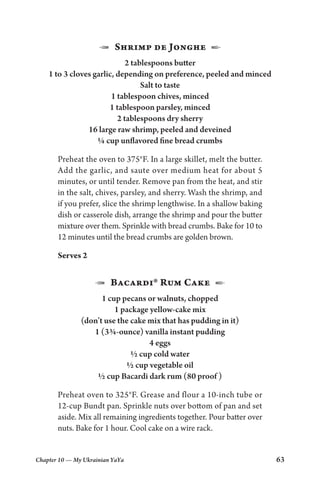 Chapter 10 — My Ukrainian YaYa 63
1  Shrimp de Jonghe  2
2 tablespoons butter
1 to 3 cloves garlic, depending on preference, peeled and minced
Salt to taste
1 tablespoon chives, minced
1 tablespoon parsley, minced
2 tablespoons dry sherry
16 large raw shrimp, peeled and deveined
¼ cup unflavored fine bread crumbs
Preheat the oven to 375°F. In a large skillet, melt the butter.
Add the garlic, and saute over medium heat for about 5
minutes, or until tender. Remove pan from the heat, and stir
in the salt, chives, parsley, and sherry. Wash the shrimp, and
if you prefer, slice the shrimp lengthwise. In a shallow baking
dish or casserole dish, arrange the shrimp and pour the butter
mixture over them. Sprinkle with bread crumbs. Bake for 10 to
12 minutes until the bread crumbs are golden brown.
Serves 2
1  Bacardi® Rum Cake  2
1 cup pecans or walnuts, chopped
1 package yellow-cake mix
(don’t use the cake mix that has pudding in it)
1 (3¾-ounce) vanilla instant pudding
4 eggs
½ cup cold water
½ cup vegetable oil
½ cup Bacardi dark rum (80 proof )
Preheat oven to 325°F. Grease and flour a 10-inch tube or
12-cup Bundt pan. Sprinkle nuts over bottom of pan and set
aside. Mix all remaining ingredients together. Pour batter over
nuts. Bake for 1 hour. Cool cake on a wire rack.
 