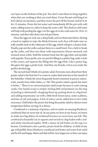 66 Sour Beef  Cheesecake: A Food  Family Memoir
one layer on the bottom of the pot. You don’t want them to bang together
when they are cooking as that can crack them. Cover the pot and bring it to
boil (about six minutes), and then move the pot off the burner and let it sit
for 15 minutes. Drain the hot water and immediately fill the pot with cold
water, adding some ice cubes to keep the water cold. This dunk in cold water
will help with peeling the eggs. Let the eggs sit in the cold water for 10 to 15
minutes, and then take them out and peel them.
Once the eggs are cool, use a sharp knife, and cut them into halves. Having
a towel or napkin to wipe the blade between each slice will make sure no
yolk crumbs stick to the white part of the egg, which will give a cleaner look.
Finally, pop out the yolks and put them in a small bowl. Use a fork to break
up the yolks, and then mix them with mayonnaise, brown mustard, and
strained sweet relish. Stuff the mixture back into the egg white and sprinkle
with paprika. If you prefer, you can put the filling in a plastic bag, make a hole
in the corner, and squeeze the filling into the egg white. Like a pastry bag,
this gives the eggs a pretty look. And that, my friends, is how you make the
perfect deviled egg.
The second food I think of is potato salad. Everyone raves about how their
potato salad is the best but I’ve come to realize that taste lies in the mouth of
the beholder. I think the most frequently heard comment at picnics nation-
wide, mostly from older ladies, is, “Ah! This potato salad is good, but mine
is better...” There is no universal potato salad recipe because it varies among
cooks. Our family recipe is simple: boiling little red potatoes (so the step
of peeling is eliminated), chopping them up, putting them in a big bowl,
and adding mayonnaise cut with a little fresh lemon juice, some scallions,
and lots of salt and pepper. A bit of celery can be added but it isn’t really
necessary. Chill before the picnic but bring the potato salad to almost-room
temperature before serving. It is divine.
Cornbread is a mainstay of picnics, and we make an amazing blueberry
cornbread that we never tire of. At any party we host at our house, we know
to make two big dishes of cornbread because we never have any left. This
cornbread is beautiful cut in squares and served in a big basket with a red-
and-white-checkered napkin. With a smear of soft butter on the top, it is
heaven. Cornbread is also a perfect picnic food for children. A child of any
age will gobble down blueberry cornbread and butter and some fruit salad
and be fed and happy. Mom and dad will be very happy too as they can enjoy
 