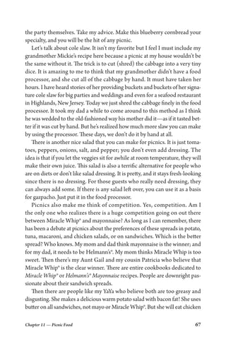 Chapter 11 — Picnic Food 67
the party themselves. Take my advice. Make this blueberry cornbread your
specialty, and you will be the hit of any picnic.
Let’s talk about cole slaw. It isn’t my favorite but I feel I must include my
grandmother Mickie’s recipe here because a picnic at my house wouldn’t be
the same without it. The trick is to cut (shred) the cabbage into a very tiny
dice. It is amazing to me to think that my grandmother didn’t have a food
processor, and she cut all of the cabbage by hand. It must have taken her
hours. I have heard stories of her providing buckets and buckets of her signa-
ture cole slaw for big parties and weddings and even for a seafood restaurant
in Highlands, New Jersey. Today we just shred the cabbage finely in the food
processor. It took my dad a while to come around to this method as I think
he was wedded to the old-fashioned way his mother did it—as if it tasted bet-
ter if it was cut by hand. But he’s realized how much more slaw you can make
by using the processor. These days, we don’t do it by hand at all.
There is another nice salad that you can make for picnics. It is just toma-
toes, peppers, onions, salt, and pepper; you don’t even add dressing. The
idea is that if you let the veggies sit for awhile at room temperature, they will
make their own juice. This salad is also a terrific alternative for people who
are on diets or don’t like salad dressing. It is pretty, and it stays fresh-looking
since there is no dressing. For those guests who really need dressing, they
can always add some. If there is any salad left over, you can use it as a basis
for gazpacho. Just put it in the food processor.
Picnics also make me think of competition. Yes, competition. Am I
the only one who realizes there is a huge competition going on out there
between Miracle Whip® and mayonnaise? As long as I can remember, there
has been a debate at picnics about the preferences of these spreads in potato,
tuna, macaroni, and chicken salads, or on sandwiches. Which is the better
spread? Who knows. My mom and dad think mayonnaise is the winner; and
for my dad, it needs to be Helmann’s®. My mom thinks Miracle Whip is too
sweet. Then there’s my Aunt Gail and my cousin Patricia who believe that
Miracle Whip® is the clear winner. There are entire cookbooks dedicated to
Miracle Whip® or Helmann’s® Mayonnaise recipes. People are downright pas-
sionate about their sandwich spreads.
Then there are people like my YaYa who believe both are too greasy and
disgusting. She makes a delicious warm potato salad with bacon fat! She uses
butter on all sandwiches, not mayo or Miracle Whip®. But she will eat chicken
 