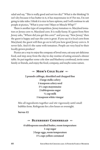 68 Sour Beef  Cheesecake: A Food  Family Memoir
salad and say, “This is really good and not too dry!” What is she thinking? It
isn’t dry because it has butter in it, it has mayonnaise in it! For me, I’m not
going to take sides. I think it is nice to have options, and I will continue to ask
people at picnics, “What is your vote? Mayo or Miracle Whip®?”
There is another type of competition. Jersey tomatoes vs. Maryland toma-
toes or Jersey corn vs. Maryland corn. It is really funny. If a guest from New
Jersey asks, “Where did you get this corn?” and you say, “New Jersey,” then
the guest is happy and says the corn is great. If you say it is local corn from
Maryland, the guest will then go on to tell you how good Jersey corn is. It
never fails. And it’s the same with tomatoes. People are very loyal to their
locally grown produce!
Picnics are a way to enjoy the company of loved ones, eat easy-yet-delicious
food, and step away from the day-to-day routine of eating around a dinner
table. So put together some cole slaw and blueberry cornbread, invite some
family or friends, and enjoy the food, company, and maybe some nature.
1  Mom’s Cole Slaw  2
2 pounds cabbage, shredded and chopped fine
2 large stalks celery
1 teaspoon celery seed
1⅓ cups mayonnaise
2 tablespoons sugar
½ cup milk
1 teaspoon white vinegar
Mix all ingredients together and stir vigorously until small
bubbles form. Refrigerate for a few hours or overnight.
Serves 12
1  Blueberry Cornbread  2
6 tablespoons unsalted butter, room temperature
1 cup sugar
3 large eggs, room temperature
1½ cups yellow cornmeal
 