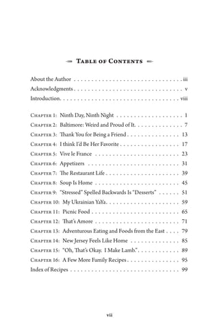 vii
1  Table of Contents  2
About the Author.  .  .  .  .  .  .  .  .  .  .  .  .  .  .  .  .  .  .  .  .  .  .  .  .  .  .  .  .  .  .  . iii
Acknowledgments.  .  .  .  .  .  .  .  .  .  .  .  .  .  .  .  .  .  .  .  .  .  .  .  .  .  .  .  .  .  .  .v
Introduction.  .  .  .  .  .  .  .  .  .  .  .  .  .  .  .  .  .  .  .  .  .  .  .  .  .  .  .  .  .  .  .  .  .  viii
Chapter 1:  Ninth Day, Ninth Night.  .  .  .  .  .  .  .  .  .  .  .  .  .  .  .  .  .  .  . 1
Chapter 2:  Baltimore: Weird and Proud of It.  .  .  .  .  .  .  .  .  .  .  .  .  .  .7
Chapter 3:  Thank You for Being a Friend .  .  .  .  .  .  .  .  .  .  .  .  .  .  .  . 13
Chapter 4:  I think I’d Be Her Favorite .  .  .  .  .  .  .  .  .  .  .  .  .  .  .  .  .  . 17
Chapter 5:  Vive le France .  .  .  .  .  .  .  .  .  .  .  .  .  .  .  .  .  .  .  .  .  .  .  .  . 23
Chapter 6:  Appetizers .  .  .  .  .  .  .  .  .  .  .  .  .  .  .  .  .  .  .  .  .  .  .  .  .  .  . 31
Chapter 7:  The Restaurant Life.  .  .  .  .  .  .  .  .  .  .  .  .  .  .  .  .  .  .  .  .  . 39
Chapter 8:  Soup Is Home.  .  .  .  .  .  .  .  .  .  .  .  .  .  .  .  .  .  .  .  .  .  .  .  . 45
Chapter 9:  “Stressed” Spelled Backwards Is “Desserts”.  .  .  .  .  .  . 51
Chapter 10:  My Ukrainian YaYa.  .  .  .  .  .  .  .  .  .  .  .  .  .  .  .  .  .  .  .  .  . 59
Chapter 11:  Picnic Food.  .  .  .  .  .  .  .  .  .  .  .  .  .  .  .  .  .  .  .  .  .  .  .  .  . 65
Chapter 12:  That’s Amore .  .  .  .  .  .  .  .  .  .  .  .  .  .  .  .  .  .  .  .  .  .  .  .  . 71
Chapter 13:  Adventurous Eating and Foods from the East.  .  .  .  . 79
Chapter 14:  New Jersey Feels Like Home.  .  .  .  .  .  .  .  .  .  .  .  .  .  . 85
Chapter 15:  “Oh, That’s Okay. I Make Lamb.”.  .  .  .  .  .  .  .  .  .  .  .  . 89
Chapter 16:  A Few More Family Recipes . . . . . . . . . . . . . . . 95
Index of Recipes.  .  .  .  .  .  .  .  .  .  .  .  .  .  .  .  .  .  .  .  .  .  .  .  .  .  .  .  .  .  .  . 99
 