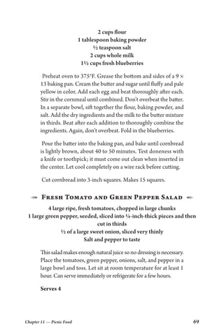 Chapter 11 — Picnic Food 69
2 cups flour
1 tablespoon baking powder
½ teaspoon salt
2 cups whole milk
1½ cups fresh blueberries
Preheat oven to 375°F. Grease the bottom and sides of a 9 ×
13 baking pan. Cream the butter and sugar until fluffy and pale
yellow in color. Add each egg and beat thoroughly after each.
Stir in the cornmeal until combined. Don’t overbeat the batter.
In a separate bowl, sift together the flour, baking powder, and
salt. Add the dry ingredients and the milk to the butter mixture
in thirds. Beat after each addition to thoroughly combine the
ingredients. Again, don’t overbeat. Fold in the blueberries.
Pour the batter into the baking pan, and bake until cornbread
is lightly brown, about 40 to 50 minutes. Test doneness with
a knife or toothpick; it must come out clean when inserted in
the center. Let cool completely on a wire rack before cutting.
Cut cornbread into 3-inch squares. Makes 15 squares.
1  Fresh Tomato and Green Pepper Salad  2
4 large ripe, fresh tomatoes, chopped in large chunks
1 large green pepper, seeded, sliced into ¼-inch-thick pieces and then
cut in thirds
½ of a large sweet onion, sliced very thinly
Salt and pepper to taste
Thissaladmakesenoughnaturaljuicesonodressingisnecessary.
Place the tomatoes, green pepper, onions, salt, and pepper in a
large bowl and toss. Let sit at room temperature for at least 1
hour. Can serve immediately or refrigerate for a few hours.
Serves 4
 