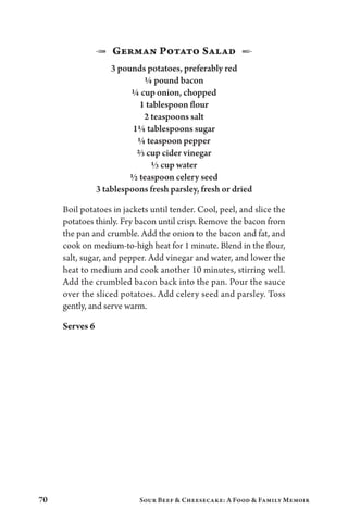 70 Sour Beef  Cheesecake: A Food  Family Memoir
1  German Potato Salad  2
3 pounds potatoes, preferably red
¼ pound bacon
¼ cup onion, chopped
1 tablespoon flour
2 teaspoons salt
1¼ tablespoons sugar
¼ teaspoon pepper
⅔ cup cider vinegar
⅓ cup water
½ teaspoon celery seed
3 tablespoons fresh parsley, fresh or dried
Boil potatoes in jackets until tender. Cool, peel, and slice the
potatoes thinly. Fry bacon until crisp. Remove the bacon from
the pan and crumble. Add the onion to the bacon and fat, and
cook on medium-to-high heat for 1 minute. Blend in the flour,
salt, sugar, and pepper. Add vinegar and water, and lower the
heat to medium and cook another 10 minutes, stirring well.
Add the crumbled bacon back into the pan. Pour the sauce
over the sliced potatoes. Add celery seed and parsley. Toss
gently, and serve warm.
Serves 6
 