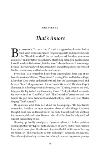 71
Chapter 12
That’s Amore
Baltimore’s “Little Italy” is what triggered my love for Italian
food. With my mom’s passion for good spaghetti and sauce (she calls
it her “Death Row Meal,” the last meal you ask for when you are on
death row) and my father’s Death Row Meal being pizza, you might assume
I would also love Italian food, but that wasn’t always the case. It was strange
because I have always loved Italian traditions and clothing styles, the bronzed
Mediterranean men, and Italian-themed movies.
Ever since I can remember, I have been quoting lines from one of my
favorite movies of all time, “Moonstruck,” starring Cher and Nicholas Cage.
Like when Cher wakes up her father to tell him she’s getting married, and
he says, “I can’t sleep anymore. It’s too much like death.” Or when Cage’s
character, in a fit of rage over his brother, says, “Chrissy, over on the wall,
bring me the big knife. I want to cut my throat!” As I got older, I was ready
for movies such as “Goodfellas” and “The Godfather” parts one and two
(didn’t like part three that much). And did I tell you that I love Dean Martin
singing “That’s Amore”?
Do you know what I like best about the Italian people? It’s how family
comes first. Family is the most important above all other things. And even
though I don’t have an Italian bone in my body, I would gladly do anything
for my mom, dad, and sister. But even after all of this love for Italy, the food
was not that exciting to me.
Growing up, I really hated pizza, if you can believe it. I had no problem
with spaghetti or any type of pasta and sauce, or “gravy,” but for some reason
I just didn’t crave pizza like the rest of my family did. A lifetime of hearing
my father say, “The crust has to be thin and crispy!” just really annoyed me.
Since the majority of my relatives live in New Jersey and my parents grew up
 