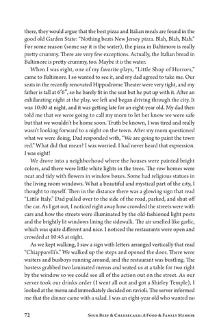 72 Sour Beef  Cheesecake: A Food  Family Memoir
there, they would argue that the best pizza and Italian meals are found in the
good old Garden State: “Nothing beats New Jersey pizza. Blah, Blah, Blah.”
For some reason (some say it is the water), the pizza in Baltimore is really
pretty crummy. There are very few exceptions. Actually, the Italian bread in
Baltimore is pretty crummy, too. Maybe it is the water.
When I was eight, one of my favorite plays, “Little Shop of Horrors,”
came to Baltimore. I so wanted to see it, and my dad agreed to take me. Our
seats in the recently renovated Hippodrome Theater were very tight, and my
father is tall at 6′6″, so he barely fit in the seat but he put up with it. After an
exhilarating night at the play, we left and began driving through the city. It
was 10:00 at night, and it was getting late for an eight-year old. My dad then
told me that we were going to call my mom to let her know we were safe
but that we wouldn’t be home soon. Truth be known, I was tired and really
wasn’t looking forward to a night on the town. After my mom questioned
what we were doing, Dad responded with, “We are going to paint the town
red.” What did that mean? I was worried. I had never heard that expression.
I was eight!
We drove into a neighborhood where the houses were painted bright
colors, and there were little white lights in the trees. The row homes were
neat and tidy with flowers in window boxes. Some had religious statues in
the living room windows. What a beautiful and mystical part of the city, I
thought to myself. Then in the distance there was a glowing sign that read
“Little Italy.” Dad pulled over to the side of the road, parked, and shut off
the car. As I got out, I noticed right away how crowded the streets were with
cars and how the streets were illuminated by the old-fashioned light posts
and the brightly lit windows lining the sidewalk. The air smelled like garlic,
which was quite different and nice. I noticed the restaurants were open and
crowded at 10:45 at night.
As we kept walking, I saw a sign with letters arranged vertically that read
“Chiapparelli’s.” We walked up the steps and opened the door. There were
waiters and busboys running around, and the restaurant was bustling. The
hostess grabbed two laminated menus and seated us at a table for two right
by the window so we could see all of the action out on the street. As our
server took our drinks order (I went all out and got a Shirley Temple), I
looked at the menu and immediately decided on ravioli. The server informed
me that the dinner came with a salad. I was an eight-year old who wanted no
 