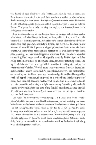 74 Sour Beef  Cheesecake: A Food  Family Memoir
was happy to hear of my new love for Italian food. She spent a year at the
American Academy in Rome, and she came home with a number of won-
derful recipes, her best being a Bolognese (meat) sauce for pasta. She makes
it with a thick spaghetti-like pasta called bucatini, which is very popular in
Rome. The pasta has a hole running through it, and it complements the
Bolognese wonderfully.
She also introduced us to a lemon-flavored liqueur called limoncella,
which is served after dinner in Rome, probably all over Italy too. The tradi-
tion is that it aids in digestion. My father now makes a homemade batch of
limoncella each year, when beautiful lemons are plentiful. Rounding out a
wonderful meal like Bolognese is a light appetizer or first course like brus-
chetta. Or sometimes bruschetta is perfect on its own served with some
olives, a wedge of Parmesan Reggiano, and some fruit. Bruschetta was also
something I had to get used to. Along with my early dislike of pizza, I also
really didn’t like tomatoes. They were slimy, almost sour tasting to me, and
up for debate—a fruit or a vegetable? I was that irritating kid that picked
tomatoes out of dishes. When I heard that tomato was the main ingredient
in bruschetta, I wasn’t interested. As I got older, however, I did eat tomatoes
on occasion; and finally as I watched the minced garlic and basil being added
to the chopped tomatoes, then spread on a toasted and thinly cut piece of
baguette, I thought it looked pretty good. I picked up a piece and tasted it,
and discovered its refreshing and light taste, savory from the garlic and salt.
People always rave about the taste of my family’s bruschetta, as they should;
it’s delicious and easy to make! Just make sure you use the ripest tomatoes
you can find, in season.
All right, I know what you’re wondering . . . did Grace ever find a love for
pizza? And the answer is yes. Finally after many years of avoiding the oven-
baked crust with cheese and tomato sauce, I’ve become a pizza girl. Now
I’m not saying that I love it as much as my dad does, but I do tend to crave
it every now and then. When we are in New Jersey, we will make a special
trip to one of our favorite pizza restaurants. Because New Jersey is the only
place to get pizza. It’s funny to think that a late, late night in Baltimore and a
father’s surprise turned into an introduction and love for Italian food, along
with a lifelong family memory.
 