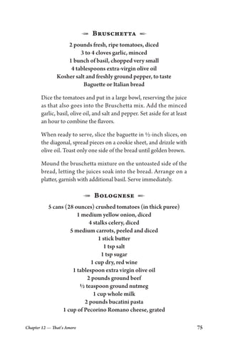 Chapter 12 — That’s Amore 75
1 Bruschetta 2
2 pounds fresh, ripe tomatoes, diced
3 to 4 cloves garlic, minced
1 bunch of basil, chopped very small
4 tablespoons extra-virgin olive oil
Kosher salt and freshly ground pepper, to taste
Baguette or Italian bread
Dice the tomatoes and put in a large bowl, reserving the juice
as that also goes into the Bruschetta mix. Add the minced
garlic, basil, olive oil, and salt and pepper. Set aside for at least
an hour to combine the flavors.
When ready to serve, slice the baguette in ½-inch slices, on
the diagonal, spread pieces on a cookie sheet, and drizzle with
olive oil. Toast only one side of the bread until golden brown.
Mound the bruschetta mixture on the untoasted side of the
bread, letting the juices soak into the bread. Arrange on a
platter, garnish with additional basil. Serve immediately.
1 Bolognese 2
5 cans (28 ounces) crushed tomatoes (in thick puree)
1 medium yellow onion, diced
4 stalks celery, diced
5 medium carrots, peeled and diced
1 stick butter
1 tsp salt
1 tsp sugar
1 cup dry, red wine
1 tablespoon extra virgin olive oil
2 pounds ground beef
½ teaspoon ground nutmeg
1 cup whole milk
2 pounds bucatini pasta
1 cup of Pecorino Romano cheese, grated
 