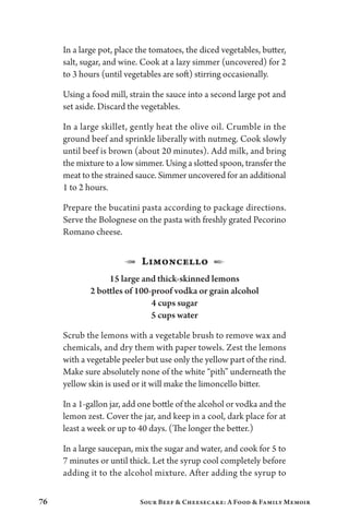 76 Sour Beef  Cheesecake: A Food  Family Memoir
In a large pot, place the tomatoes, the diced vegetables, butter,
salt, sugar, and wine. Cook at a lazy simmer (uncovered) for 2
to 3 hours (until vegetables are soft) stirring occasionally.
Using a food mill, strain the sauce into a second large pot and
set aside. Discard the vegetables.
In a large skillet, gently heat the olive oil. Crumble in the
ground beef and sprinkle liberally with nutmeg. Cook slowly
until beef is brown (about 20 minutes). Add milk, and bring
the mixture to a low simmer. Using a slotted spoon, transfer the
meat to the strained sauce. Simmer uncovered for an additional
1 to 2 hours.
Prepare the bucatini pasta according to package directions.
Serve the Bolognese on the pasta with freshly grated Pecorino
Romano cheese.
1 Limoncello 2
15 large and thick-skinned lemons
2 bottles of 100-proof vodka or grain alcohol
4 cups sugar
5 cups water
Scrub the lemons with a vegetable brush to remove wax and
chemicals, and dry them with paper towels. Zest the lemons
with a vegetable peeler but use only the yellow part of the rind.
Make sure absolutely none of the white “pith” underneath the
yellow skin is used or it will make the limoncello bitter.
In a 1-gallon jar, add one bottle of the alcohol or vodka and the
lemon zest. Cover the jar, and keep in a cool, dark place for at
least a week or up to 40 days. (The longer the better.)
In a large saucepan, mix the sugar and water, and cook for 5 to
7 minutes or until thick. Let the syrup cool completely before
adding it to the alcohol mixture. After adding the syrup to
 