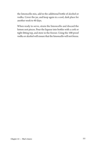 Chapter 12 — That’s Amore 77
the limoncello mix, add in the additional bottle of alcohol or
vodka. Cover the jar, and keep again in a cool, dark place for
another week to 40 days.
When ready to serve, strain the limoncello and discard the
lemon zest pieces. Pour the liqueur into bottles with a cork or
tight-fitting top, and store in the freezer. Using the 100 proof
vodka or alcohol will ensure that the limoncello will not freeze.
 