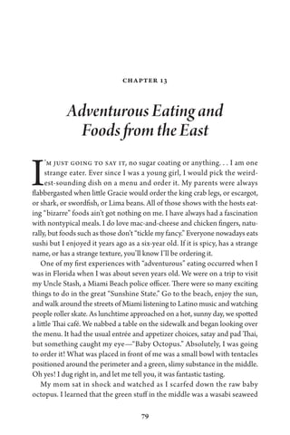 79
Chapter 13
Adventurous Eating and
Foods from the East
I’m just going to say it, no sugar coating or anything. . . I am one
strange eater. Ever since I was a young girl, I would pick the weird-
est-sounding dish on a menu and order it. My parents were always
flabbergasted when little Gracie would order the king crab legs, or escargot,
or shark, or swordfish, or Lima beans. All of those shows with the hosts eat-
ing “bizarre” foods ain’t got nothing on me. I have always had a fascination
with nontypical meals. I do love mac-and-cheese and chicken fingers, natu-
rally, but foods such as those don’t “tickle my fancy.” Everyone nowadays eats
sushi but I enjoyed it years ago as a six-year old. If it is spicy, has a strange
name, or has a strange texture, you’ll know I’ll be ordering it.
One of my first experiences with “adventurous” eating occurred when I
was in Florida when I was about seven years old. We were on a trip to visit
my Uncle Stash, a Miami Beach police officer. There were so many exciting
things to do in the great “Sunshine State.” Go to the beach, enjoy the sun,
and walk around the streets of Miami listening to Latino music and watching
people roller skate. As lunchtime approached on a hot, sunny day, we spotted
a little Thai café. We nabbed a table on the sidewalk and began looking over
the menu. It had the usual entrée and appetizer choices, satay and pad Thai,
but something caught my eye—“Baby Octopus.” Absolutely, I was going
to order it! What was placed in front of me was a small bowl with tentacles
positioned around the perimeter and a green, slimy substance in the middle.
Oh yes! I dug right in, and let me tell you, it was fantastic tasting.
My mom sat in shock and watched as I scarfed down the raw baby
octopus. I learned that the green stuff in the middle was a wasabi seaweed
 