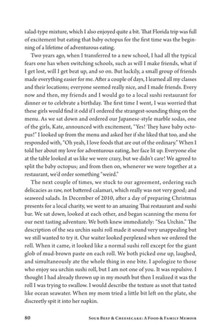 80 Sour Beef  Cheesecake: A Food  Family Memoir
salad-type mixture, which I also enjoyed quite a bit. That Florida trip was full
of excitement but eating that baby octopus for the first time was the begin-
ning of a lifetime of adventurous eating.
Two years ago, when I transferred to a new school, I had all the typical
fears one has when switching schools, such as will I make friends, what if
I get lost, will I get beat up, and so on. But luckily, a small group of friends
made everything easier for me. After a couple of days, I learned all my classes
and their locations; everyone seemed really nice, and I made friends. Every
now and then, my friends and I would go to a local sushi restaurant for
dinner or to celebrate a birthday. The first time I went, I was worried that
these girls would find it odd if I ordered the strangest-sounding thing on the
menu. As we sat down and ordered our Japanese-style marble sodas, one
of the girls, Kate, announced with excitement, “Yes! They have baby octo-
pus!” I looked up from the menu and asked her if she liked that too, and she
responded with, “Oh yeah, I love foods that are out of the ordinary.” When I
told her about my love for adventurous eating, her face lit up. Everyone else
at the table looked at us like we were crazy, but we didn’t care! We agreed to
split the baby octopus; and from then on, whenever we were together at a
restaurant, we’d order something “weird.”
The next couple of times, we stuck to our agreement, ordering such
delicacies as raw, not battered calamari, which really was not very good; and
seaweed salads. In December of 2010, after a day of preparing Christmas
presents for a local charity, we went to an amazing Thai restaurant and sushi
bar. We sat down, looked at each other, and began scanning the menu for
our next tasting adventure. We both knew immediately: “Sea Urchin.” The
description of the sea urchin sushi roll made it sound very unappealing but
we still wanted to try it. Our waiter looked perplexed when we ordered the
roll. When it came, it looked like a normal sushi roll except for the giant
glob of mud-brown paste on each roll. We both picked one up, laughed,
and simultaneously ate the whole thing in one bite. I apologize to those
who enjoy sea urchin sushi roll, but I am not one of you. It was repulsive. I
thought I had already thrown up in my mouth but then I realized it was the
roll I was trying to swallow. I would describe the texture as snot that tasted
like ocean seawater. When my mom tried a little bit left on the plate, she
discreetly spit it into her napkin.
 