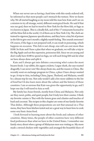 Chapter 13 — Adventurous Eating and Foods from the East 81
When our server saw us having a hard time with this rarely ordered roll,
he informed us that most people can’t stomach the texture. Now we know
why. We all started laughing as my mom told the man how Kate and I are on
a mission to try all strange, weird, different nontypical foods. He said if that
was our goal, then we had to travel to New York for the blow fish, or fugu as
it is known in Japan. This is a deadly fish, and of the 17 restaurants licensed to
sell the blow fish in the world, 12 of them are in New York City. The chefs are
trained to rigorous Japanese specifications, and they leave a tiny bit of poison
in the fish to give one’s mouth a slightly numb feeling. This sounds awesome!
Of course, if the fugu is not prepared well, it can result in poisoning, which
happens on occasion. This fish is not cheap; one roll can cost more than
$100. So Kate and I have a plan that when we graduate, we will take a trip to
the Big Apple and eat this expensive, poisonous fish. Since we are young and
don’t really have $100 to spend on fugu, we will each bring $50 and do what
we have always done and split it.
Kate and I always get into debates concerning who’s eaten the most
bizarre foods. I say rabbit, she argues crickets; I argue shark, she says roasted
dragonfly. I can never win! She always beats me, and the reason is China. She
recently went on exchange program to China, a place I have always wanted
to go. A trip to Asia, including China, Japan, Thailand, and Malaysia, would
be a dream trip for me. Not only would I add a few more oddities to the list
of food but I’d also learn more about the culture and the history of those
countries. I am so envious that Kate was given the opportunity to go, and I
hope one day I will travel to Asia as well.
My family has Asian friends, mostly from China and Malaysia. Not only
are they sweet, polite, and quiet people, but I truly love their cuisine. I think
my favorite cuisine is Thai with the lemon grass and cilantro and touches of
basil and coconut. The recipes in this chapter are some of our family-favorite
Thai dishes. Although these preparations are not that unusual on a Thai
menu, they have been kitchen tested and are a great way to learn how to cook
some very basic Asian food.
I look forward to learning more about the foods and cultures of other
countries. Many times, the people of other countries have very different
food preferences than what we have in the United States. I remember one
family story about when a group of Malaysian men was visiting us. My mom
made a stewed chicken with vegetables and arranged the beautiful slices of
 