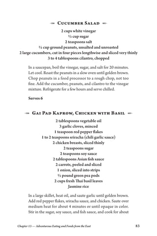 Chapter 13 — Adventurous Eating and Foods from the East 83
1  Cucumber Salad  2
2 cups white vinegar
½ cup sugar
2 teaspoons salt
½ cup ground peanuts, unsalted and unroasted
2 large cucumbers, cut in four pieces lengthwise and sliced very thinly
3 to 4 tablespoons cilantro, chopped
In a saucepan, boil the vinegar, sugar, and salt for 20 minutes.
Let cool. Roast the peanuts in a slow oven until golden brown.
Chop peanuts in a food processor to a rough chop, not too
fine. Add the cucumber, peanuts, and cilantro to the vinegar
mixture. Refrigerate for a few hours and serve chilled.
Serves 6
1  Gai Pad Kaprow, Chicken with Basil  2
2 tablespoons vegetable oil
3 garlic cloves, minced
1 teaspoon red pepper flakes
1 to 2 teaspoons sriracha (chili garlic sauce)
2 chicken breasts, sliced thinly
2 teaspoons sugar
2 teaspoons soy sauce
2 tablespoons Asian fish sauce
2 carrots, peeled and sliced
1 onion, sliced into strips
½ pound green pea pods
2 cups fresh Thai basil leaves
Jasmine rice
In a large skillet, heat oil, and saute garlic until golden brown.
Add red pepper flakes, sriracha sauce, and chicken. Saute over
medium heat for about 4 minutes or until opaque in color.
Stir in the sugar, soy sauce, and fish sauce, and cook for about
 