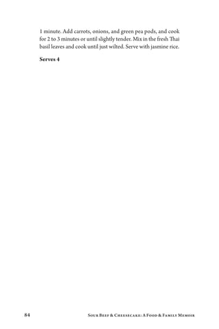 84 Sour Beef  Cheesecake: A Food  Family Memoir
1 minute. Add carrots, onions, and green pea pods, and cook
for 2 to 3 minutes or until slightly tender. Mix in the fresh Thai
basil leaves and cook until just wilted. Serve with jasmine rice.
Serves 4
 