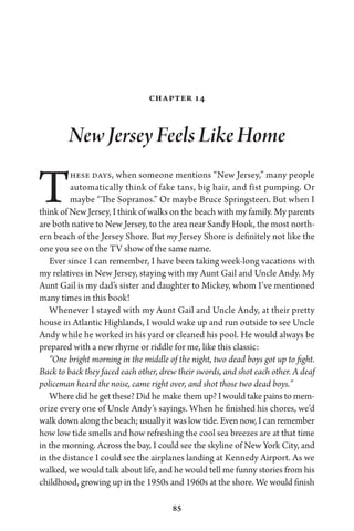 85
Chapter 14
New Jersey Feels Like Home
These days, when someone mentions “New Jersey,” many people
automatically think of fake tans, big hair, and fist pumping. Or
maybe “The Sopranos.” Or maybe Bruce Springsteen. But when I
think of New Jersey, I think of walks on the beach with my family. My parents
are both native to New Jersey, to the area near Sandy Hook, the most north-
ern beach of the Jersey Shore. But my Jersey Shore is definitely not like the
one you see on the TV show of the same name.
Ever since I can remember, I have been taking week-long vacations with
my relatives in New Jersey, staying with my Aunt Gail and Uncle Andy. My
Aunt Gail is my dad’s sister and daughter to Mickey, whom I’ve mentioned
many times in this book!
Whenever I stayed with my Aunt Gail and Uncle Andy, at their pretty
house in Atlantic Highlands, I would wake up and run outside to see Uncle
Andy while he worked in his yard or cleaned his pool. He would always be
prepared with a new rhyme or riddle for me, like this classic:
“One bright morning in the middle of the night, two dead boys got up to fight.
Back to back they faced each other, drew their swords, and shot each other. A deaf
policeman heard the noise, came right over, and shot those two dead boys.”
Where did he get these? Did he make them up? I would take pains to mem-
orize every one of Uncle Andy’s sayings. When he finished his chores, we’d
walk down along the beach; usually it was low tide. Even now, I can remember
how low tide smells and how refreshing the cool sea breezes are at that time
in the morning. Across the bay, I could see the skyline of New York City, and
in the distance I could see the airplanes landing at Kennedy Airport. As we
walked, we would talk about life, and he would tell me funny stories from his
childhood, growing up in the 1950s and 1960s at the shore. We would finish
 