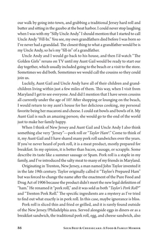 86 Sour Beef  Cheesecake: A Food  Family Memoir
our walk by going into town, and grabbing a traditional Jersey hard roll and
butter and sitting in the gazebo at the boat harbor. I could never stop laughing
when I was with my “Silly Uncle Andy.” I should mention that I started to call
Uncle Andy “Fill-In.” You see, my own grandfathers died before I was born so
I’ve never had a granddad. The closest thing to what a grandfather would be is
my Uncle Andy, so he’s my “fill-in” of a grandfather.
Uncle Andy and I would go back to his house, and then I’d watch “The
Golden Girls” reruns on TV until my Aunt Gail would be ready to start our
day together, which usually included going to the beach or a visit to the store.
Sometimes we did both. Sometimes we would call the cousins so they could
join us.
Luckily, Aunt Gail and Uncle Andy have all of their children and grand-
children living within just a few miles of them. This way, when I visit from
Maryland I get to see everyone. And did I mention that I have seven cousins
all currently under the age of 10? After shopping or lounging on the beach,
I would return to my aunt’s house for her delicious cooking, my personal
favorite being her macaroni and cheese. I could eat bowls and bowls of it. My
Aunt Gail is such an amazing person; she would go to the end of the world
just to make her family happy.
When I think of New Jersey and Aunt Gail and Uncle Andy I also think
something else very “Jersey”—pork roll or “Taylor Ham®.” Come to think of
it, my Aunt Gail and I have shared many pork roll sandwiches over the years.
If you’ve never heard of pork roll, it is a meat product, mostly prepared for
breakfast. In my opinion, it is better than bacon, sausage, or scrapple. Some
describe its taste like a summer sausage or Spam. Pork roll is a staple in my
family, and I’ve introduced the salty meat to many of my friends in Maryland.
Originating in Trenton, New Jersey, a man named John Taylor invented it
in the late 19th century. Taylor originally called it “Taylor’s Prepared Ham”
but was forced to change the name after the enactment of the Pure Food and
Drug Act of 1906 because the product didn’t meet the new legal definition of
“ham.” He renamed it “pork roll,” and it was sold as both “Taylor’s Pork Roll®”
and “Trenton Pork Roll.” The specific ingredients are a mystery as I’ve tried
to find out what exactly is in pork roll. In this case, maybe ignorance is bliss.
Pork roll is sliced thin and fried or grilled, and it is rarely found outside
of the New Jersey/Philadelphia area. Served alongside eggs in diners or as a
breakfast sandwich, the traditional pork roll, egg, and cheese sandwich, also
 