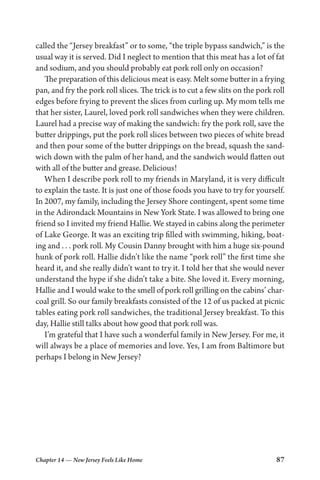 Chapter 14 — New Jersey Feels Like Home 87
called the “Jersey breakfast” or to some, “the triple bypass sandwich,” is the
usual way it is served. Did I neglect to mention that this meat has a lot of fat
and sodium, and you should probably eat pork roll only on occasion?
The preparation of this delicious meat is easy. Melt some butter in a frying
pan, and fry the pork roll slices. The trick is to cut a few slits on the pork roll
edges before frying to prevent the slices from curling up. My mom tells me
that her sister, Laurel, loved pork roll sandwiches when they were children.
Laurel had a precise way of making the sandwich: fry the pork roll, save the
butter drippings, put the pork roll slices between two pieces of white bread
and then pour some of the butter drippings on the bread, squash the sand-
wich down with the palm of her hand, and the sandwich would flatten out
with all of the butter and grease. Delicious!
When I describe pork roll to my friends in Maryland, it is very difficult
to explain the taste. It is just one of those foods you have to try for yourself.
In 2007, my family, including the Jersey Shore contingent, spent some time
in the Adirondack Mountains in New York State. I was allowed to bring one
friend so I invited my friend Hallie. We stayed in cabins along the perimeter
of Lake George. It was an exciting trip filled with swimming, hiking, boat-
ing and . . . pork roll. My Cousin Danny brought with him a huge six-pound
hunk of pork roll. Hallie didn’t like the name “pork roll” the first time she
heard it, and she really didn’t want to try it. I told her that she would never
understand the hype if she didn’t take a bite. She loved it. Every morning,
Hallie and I would wake to the smell of pork roll grilling on the cabins’ char-
coal grill. So our family breakfasts consisted of the 12 of us packed at picnic
tables eating pork roll sandwiches, the traditional Jersey breakfast. To this
day, Hallie still talks about how good that pork roll was.
I’m grateful that I have such a wonderful family in New Jersey. For me, it
will always be a place of memories and love. Yes, I am from Baltimore but
perhaps I belong in New Jersey?
 