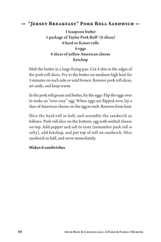 88 Sour Beef  Cheesecake: A Food  Family Memoir
1  “Jersey Breakfast” Pork Roll Sandwich 2
1 teaspoon butter
1 package of Taylor Pork Roll® (6 slices)
6 hard or Kaiser rolls
6 eggs
6 slices of yellow American cheese
Ketchup
Melt the butter in a large frying pan. Cut 4 slits in the edges of
the pork roll slices. Fry in the butter on medium high heat for
3 minutes on each side or until brown. Remove pork roll slices,
set aside, and keep warm.
In the pork roll grease and butter, fry the eggs. Flip the eggs over
to make an “over easy” egg. When eggs are flipped over, lay a
slice of American cheese on the egg to melt. Remove from heat.
Slice the hard roll in half, and assemble the sandwich as
follows: Pork roll slice on the bottom, egg with melted cheese
on top. Add pepper and salt to taste (remember pork roll is
salty), add ketchup, and put top of roll on sandwich. Slice
sandwich in half, and serve immediately.
Makes 6 sandwiches
 