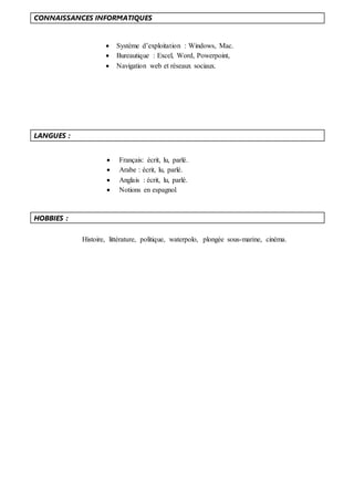 CONNAISSANCES INFORMATIQUES
 Système d’exploitation : Windows, Mac.
 Bureautique : Excel, Word, Powerpoint,
 Navigation web et réseaux sociaux.
LANGUES :
HOBBIES :
 Français: écrit, lu, parlé.
 Arabe : écrit, lu, parlé.
 Anglais : écrit, lu, parlé.
 Notions en espagnol.
Histoire, littérature, politique, waterpolo, plongée sous-marine, cinéma.
 