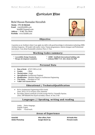 1| P a g eB e l a l H e r z a l l a h – A r c h i t e c t
Curriculum Vitae
Objective
A position as an Architect where I can apply my skills with good knowledge in information technology BIM,
Architect Inspector, 3D model with reality vision, Trainer programmers, Interior designer and Professional
team player. Care about Sustainable solutions #Save A Tree.
Working Codes summary:
* Accessibility Design Standards. * ADIBC AbuDhabi International building code
* Mosque development committee * estidama PBRS V1.0 after obtain the PQP
Personal Data
• Date of birth :07/07/1989 in UAE
• Gender : Male
• Marital status : Single
• Specialization :Architecture Engineer
• Qualification : Bachelor Degree in Architecture Engineering
• Visa Status : Resident in UAE
• Valid UAE License driver
Educational / TechnicalQualification
• B.S in Architecture Engineering (GPA Good)
(June, 2012) I.U.G of Gaza, Gaza, Palestine
• Secondary School certificate (overall average 94.6%) / Scientific Section.
(June, 2007)Khalifa bin Zayed secondary school, Al Ain, UAE
Languages // Speaking, writing and reading
Arabic : Native language.
English: Expert.
Dutch : Good touch.
Areas of Experience
AutoCAD
Adobe Photoshop
After affect, Flash
Google Sketch Up
3D Studio Max
Pinnacle studio
Belal Hassan Ramadan Herzallah
Mobile: +971 50 5062668
Email : me@belalhh.com
belalhh7@gmail.com
Address : UAE, Abu Dhabi
Portfolio: www.belalhh.com
 