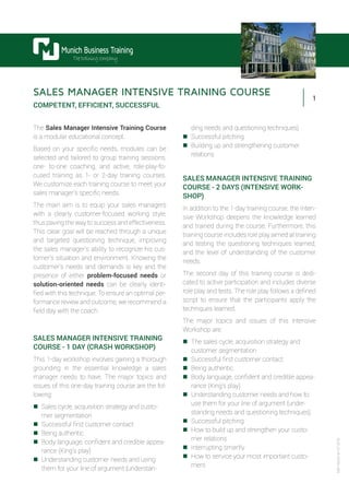 1
Munich Business Training
Thetrainingcompany
MBT-A003-en-07.2015
SALES MANAGER INTENSIVE TRAINING COURSE
COMPETENT, EFFICIENT, SUCCESSFUL
The Sales Manager Intensive Training Course
is a modular educational concept.
Based on your specific needs, modules can be
selected and tailored to group training sessions,
one- to-one coaching, and active, role-play-fo-
cused training as 1- or 2-day training courses.
We customize each training course to meet your
sales manager’s specific needs.
The main aim is to equip your sales managers
with a clearly customer-focused working style,
thus paving the way to success and effectiveness.
This clear goal will be reached through a unique
and targeted questioning technique, improving
the sales manager’s ability to recognize his cus-
tomer’s situation and environment. Knowing the
customer’s needs and demands is key and the
presence of either problem-focused needs or
solution-oriented needs can be clearly identi-
fied with this technique. To ensure an optimal per-
formance review and outcome, we recommend a
field day with the coach.
SALES MANAGER INTENSIVE TRAINING
COURSE - 1 DAY (CRASH WORKSHOP)
This 1-day workshop involves gaining a thorough
grounding in the essential knowledge a sales
manager needs to have. The major topics and
issues of this one-day training course are the fol-
lowing:
„„ Sales cycle, acquisition strategy and custo-
mer segmentation
„„ Successful first customer contact
„„ Being authentic
„„ Body language, confident and credible appea-
rance (King’s play)
„„ Understanding customer needs and using
them for your line of argument (understan-
ding needs and questioning techniques)
„„ Successful pitching
„„ Building up and strengthening customer
relations
SALES MANAGER INTENSIVE TRAINING
COURSE - 2 DAYS (INTENSIVE WORK-
SHOP)
In addition to the 1-day training course, the Inten-
sive Workshop deepens the knowledge learned
and trained during the course. Furthermore, this
training course includes role play aimed at training
and testing the questioning techniques learned,
and the level of understanding of the customer
needs.
The second day of this training course is dedi-
cated to active participation and includes diverse
role play and tests. The role play follows a defined
script to ensure that the participants apply the
techniques learned.
The major topics and issues of this Intensive
Workshop are:
„„ The sales cycle, acquisition strategy and
customer segmentation
„„ Successful first customer contact
„„ Being authentic
„„ Body language, confident and credible appea-
rance (King’s play)
„„ Understanding customer needs and how to
use them for your line of argument (under-
standing needs and questioning techniques)
„„ Successful pitching
„„ How to build up and strengthen your custo-
mer relations
„„ Interrupting smartly
„„ How to service your most important custo-
mers
 