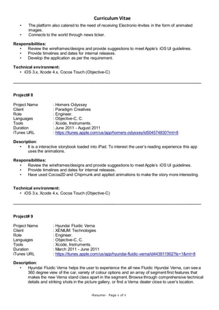 Curriculum Vitae
-Resume- Page 6 of 8
• The platform also catered to the need of receiving Electronic-Invites in the form of animated
images.
• Connects to the world through news ticker.
Responsibilities:
• Review the wireframes/designs and provide suggestions to meet Apple’s iOS UI guidelines.
• Provide timelines and dates for internal releases.
• Develop the application as per the requirement.
Technical environment:
• iOS 3.x, Xcode 4.x, Cocoa Touch (Objective-C)
____________________________________________________________________________________
Project# 8
Project Name : Homers Odyssey
Client : Paradigm Creatives
Role : Engineer.
Languages : Objective-C, C.
Tools : Xcode, Instruments.
Duration : June 2011 - August 2011
iTunes URL : https://itunes.apple.com/us/app/homers-odyssey/id504574830?mt=8
Description:
• It is a interactive storybook loaded into iPad. To interest the user’s reading experience this app
uses the animations.
Responsibilities:
• Review the wireframes/designs and provide suggestions to meet Apple’s iOS UI guidelines.
• Provide timelines and dates for internal releases.
• Have used Cocoa2D and Chipmunk and applied animations to make the story more interesting.
Technical environment:
• iOS 3.x, Xcode 4.x, Cocoa Touch (Objective-C)
____________________________________________________________________________________
Project# 9
Project Name : Hyundai Fluidic Verna
Client : XENIUM Technologies
Role : Engineer.
Languages : Objective-C, C.
Tools : Xcode, Instruments.
Duration : March 2011 - June 2011
iTunes URL : https://itunes.apple.com/us/app/hyundai-fluidic-verna/id443911902?ls=1&mt=8
Description:
• Hyundai Fluidic Verna helps the user to experience the all new Fluidic Hyundai Verna, can see a
360 degree view of the car, variety of colour options and an array of segment first features that
makes the new Verna stand class apart in the segment. Browse through comprehensive technical
details and striking shots in the picture gallery, or find a Verna dealer close to user’s location.
 