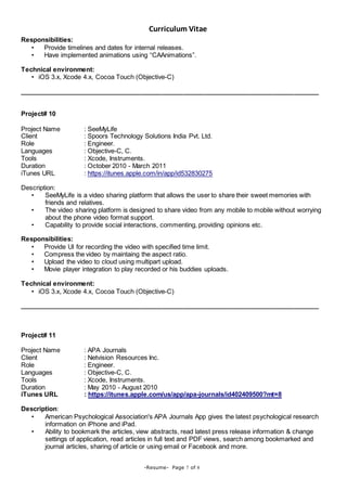 Curriculum Vitae
-Resume- Page 7 of 8
Responsibilities:
• Provide timelines and dates for internal releases.
• Have implemented animations using “CAAnimations”.
Technical environment:
• iOS 3.x, Xcode 4.x, Cocoa Touch (Objective-C)
____________________________________________________________________________________
Project# 10
Project Name : SeeMyLife
Client : Spoors Technology Solutions India Pvt. Ltd.
Role : Engineer.
Languages : Objective-C, C.
Tools : Xcode, Instruments.
Duration : October 2010 - March 2011
iTunes URL : https://itunes.apple.com/in/app/id532830275
Description:
• SeeMyLife is a video sharing platform that allows the user to share their sweet memories with
friends and relatives.
• The video sharing platform is designed to share video from any mobile to mobile without worrying
about the phone video format support.
• Capability to provide social interactions, commenting, providing opinions etc.
Responsibilities:
• Provide UI for recording the video with specified time limit.
• Compress the video by maintaing the aspect ratio.
• Upload the video to cloud using multipart upload.
• Movie player integration to play recorded or his buddies uploads.
Technical environment:
• iOS 3.x, Xcode 4.x, Cocoa Touch (Objective-C)
____________________________________________________________________________________
Project# 11
Project Name : APA Journals
Client : Netvision Resources Inc.
Role : Engineer.
Languages : Objective-C, C.
Tools : Xcode, Instruments.
Duration : May 2010 - August 2010
iTunes URL : https://itunes.apple.com/us/app/apa-journals/id402409500?mt=8
Description:
• American Psychological Association's APA Journals App gives the latest psychological research
information on iPhone and iPad.
• Ability to bookmark the articles, view abstracts, read latest press release information & change
settings of application, read articles in full text and PDF views, search among bookmarked and
journal articles, sharing of article or using email or Facebook and more.
 